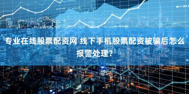 专业在线股票配资网 线下手机股票配资被骗后怎么报警处理？