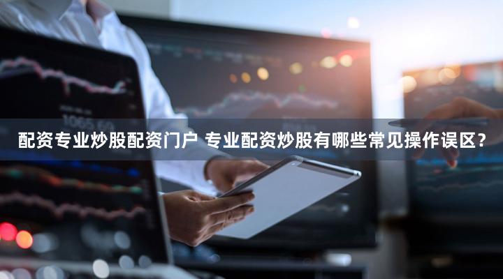 配资专业炒股配资门户 专业配资炒股有哪些常见操作误区？