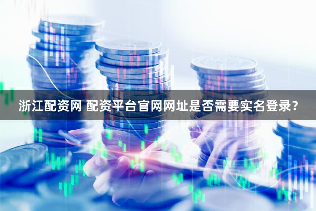浙江配资网 配资平台官网网址是否需要实名登录？
