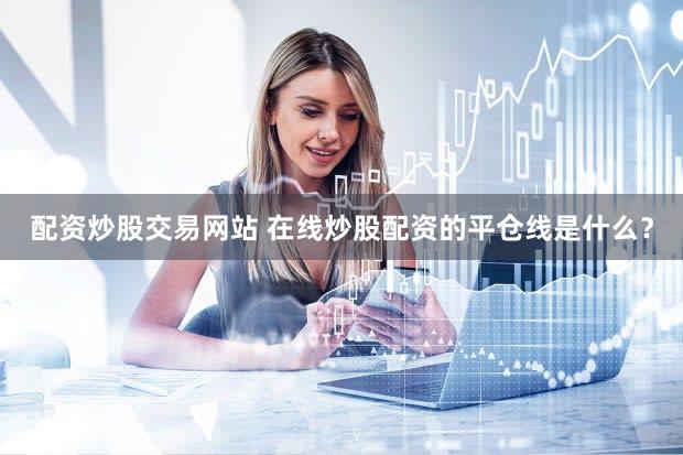 配资炒股交易网站 在线炒股配资的平仓线是什么？