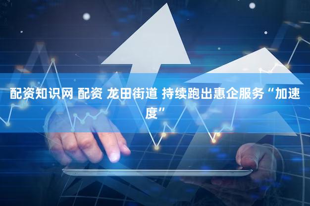 配资知识网 配资 龙田街道 持续跑出惠企服务“加速度”