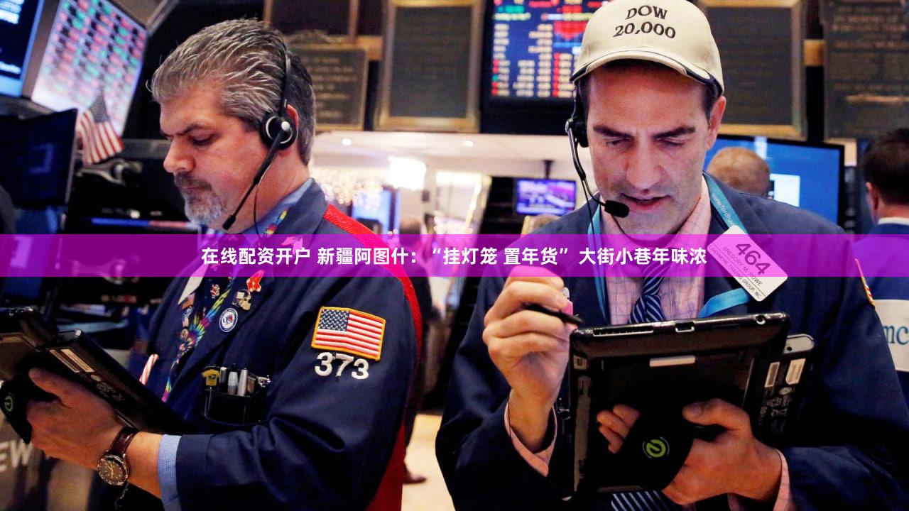 在线配资开户 新疆阿图什：“挂灯笼 置年货” 大街小巷年味浓