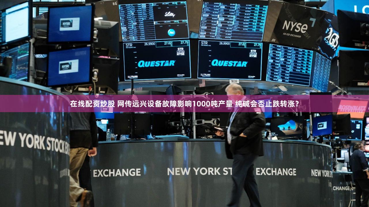 在线配资炒股 网传远兴设备故障影响1000吨产量 纯碱会否止跌转涨？