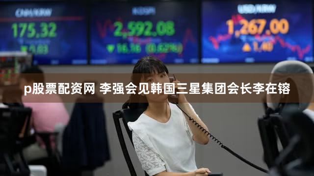 p股票配资网 李强会见韩国三星集团会长李在镕