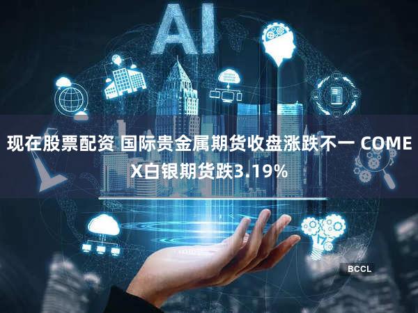 现在股票配资 国际贵金属期货收盘涨跌不一 COMEX白银期货跌3.19%
