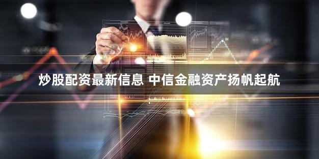 炒股配资最新信息 中信金融资产扬帆起航