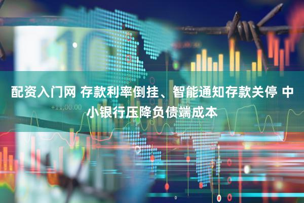 配资入门网 存款利率倒挂、智能通知存款关停 中小银行压降负债端成本