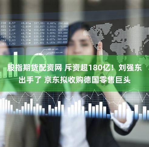 股指期货配资网 斥资超180亿！刘强东出手了 京东拟收购德国零售巨头
