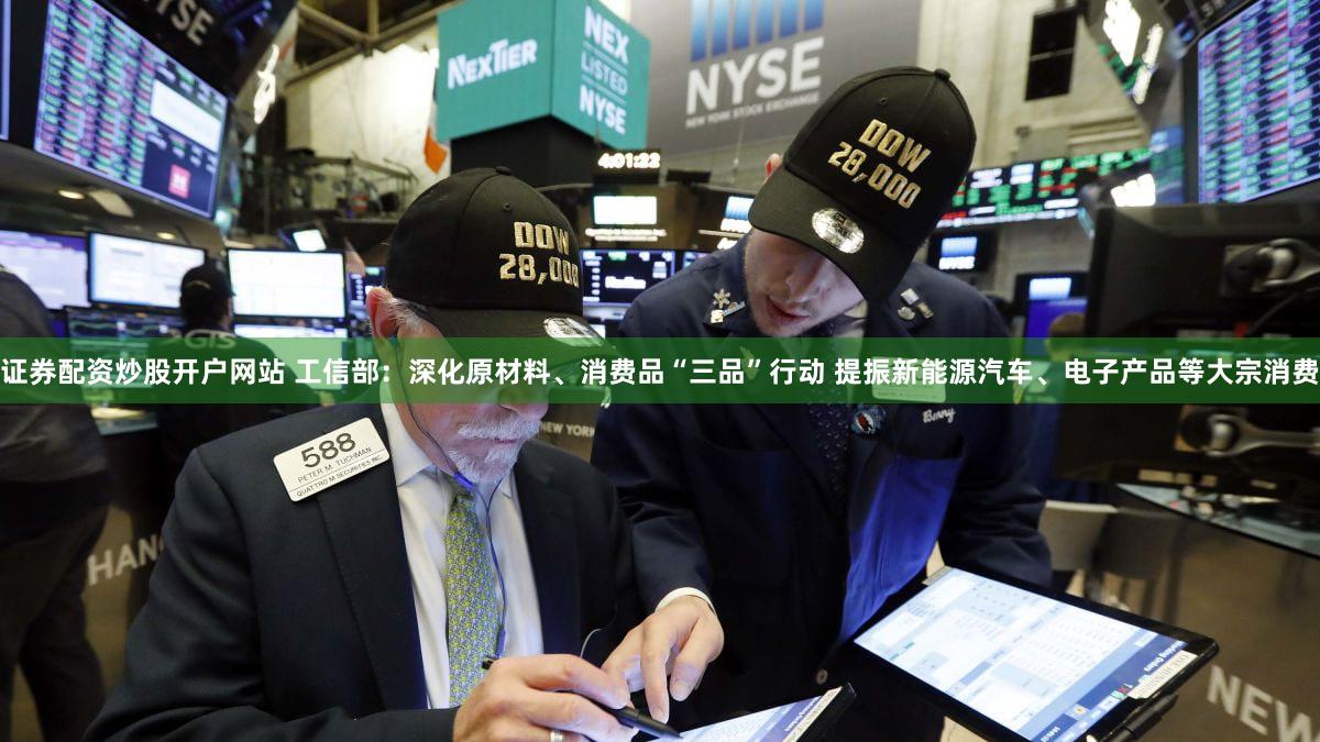 证券配资炒股开户网站 工信部：深化原材料、消费品“三品”行动 提振新能源汽车、电子产品等大宗消费