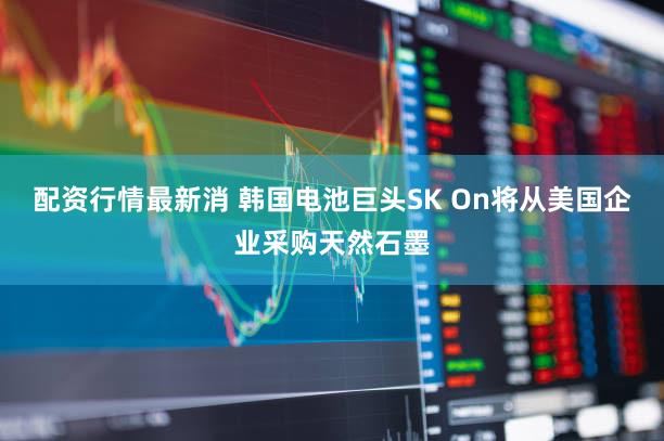 配资行情最新消 韩国电池巨头SK On将从美国企业采购天然石墨