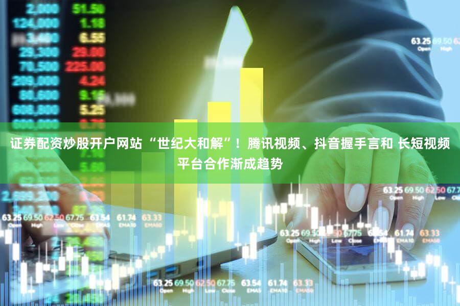 证券配资炒股开户网站 “世纪大和解”！腾讯视频、抖音握手言和 长短视频平台合作渐成趋势