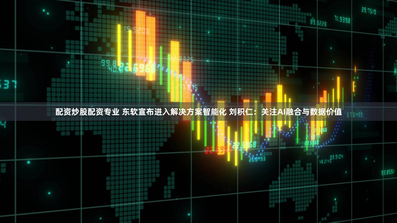 配资炒股配资专业 东软宣布进入解决方案智能化 刘积仁：关注AI融合与数据价值