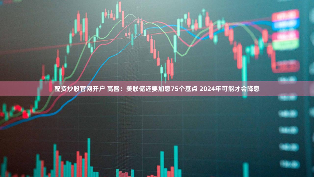 配资炒股官网开户 高盛：美联储还要加息75个基点 2024年可能才会降息