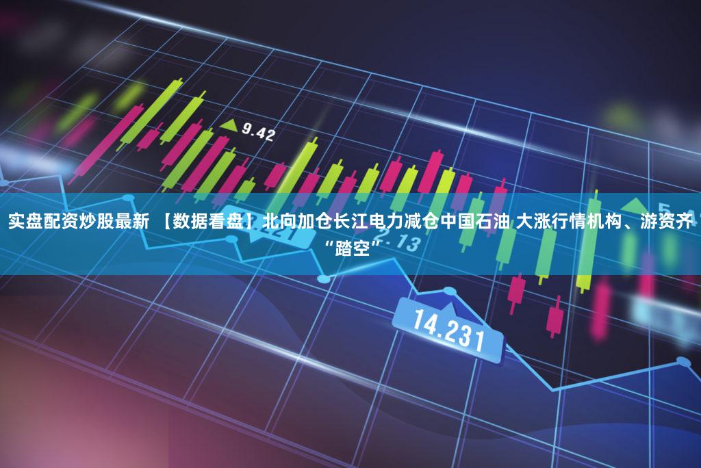 实盘配资炒股最新 【数据看盘】北向加仓长江电力减仓中国石油 大涨行情机构、游资齐“踏空”