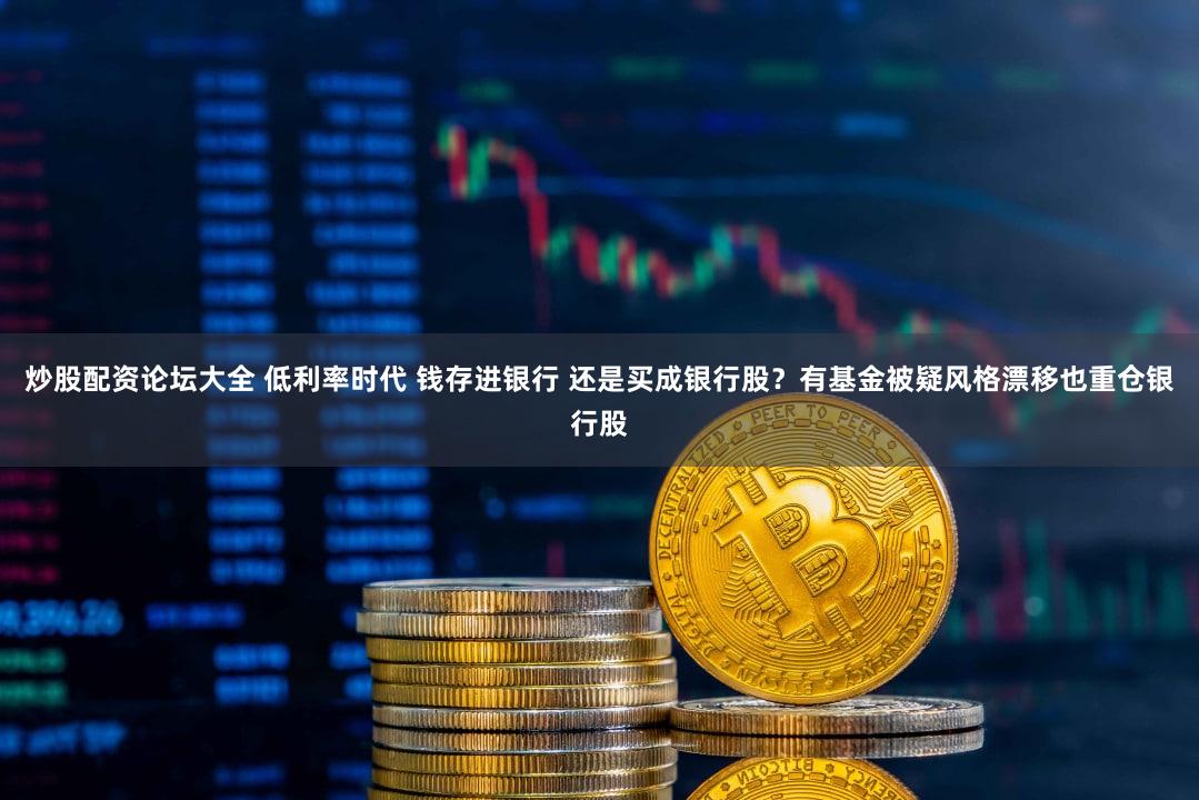 炒股配资论坛大全 低利率时代 钱存进银行 还是买成银行股？有基金被疑风格漂移也重仓银行股