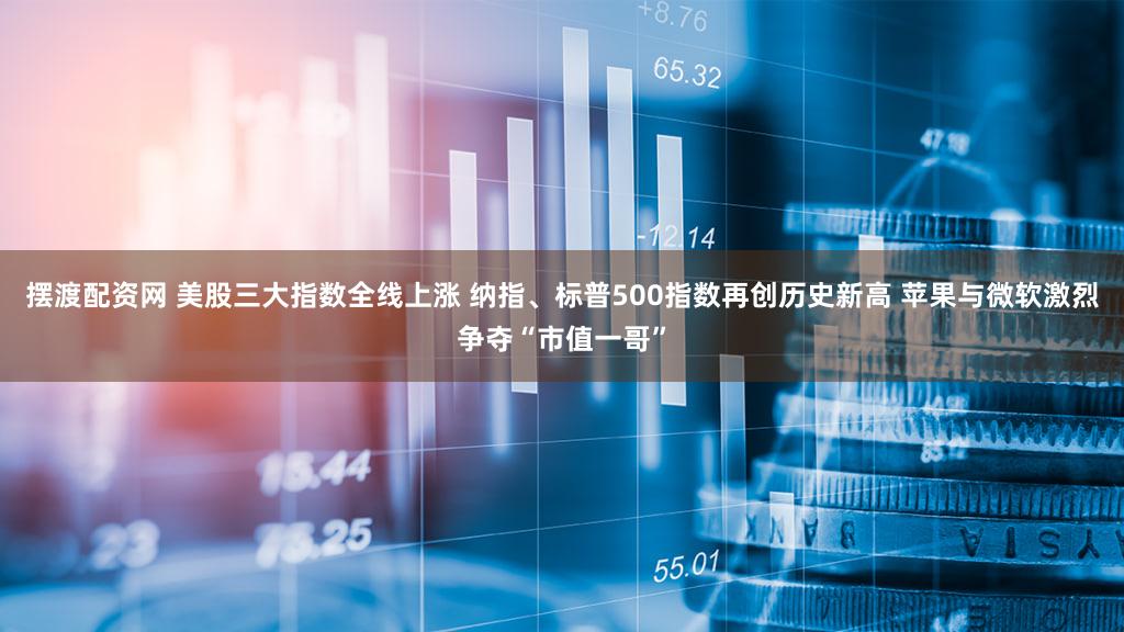 摆渡配资网 美股三大指数全线上涨 纳指、标普500指数再创历史新高 苹果与微软激烈争夺“市值一哥”