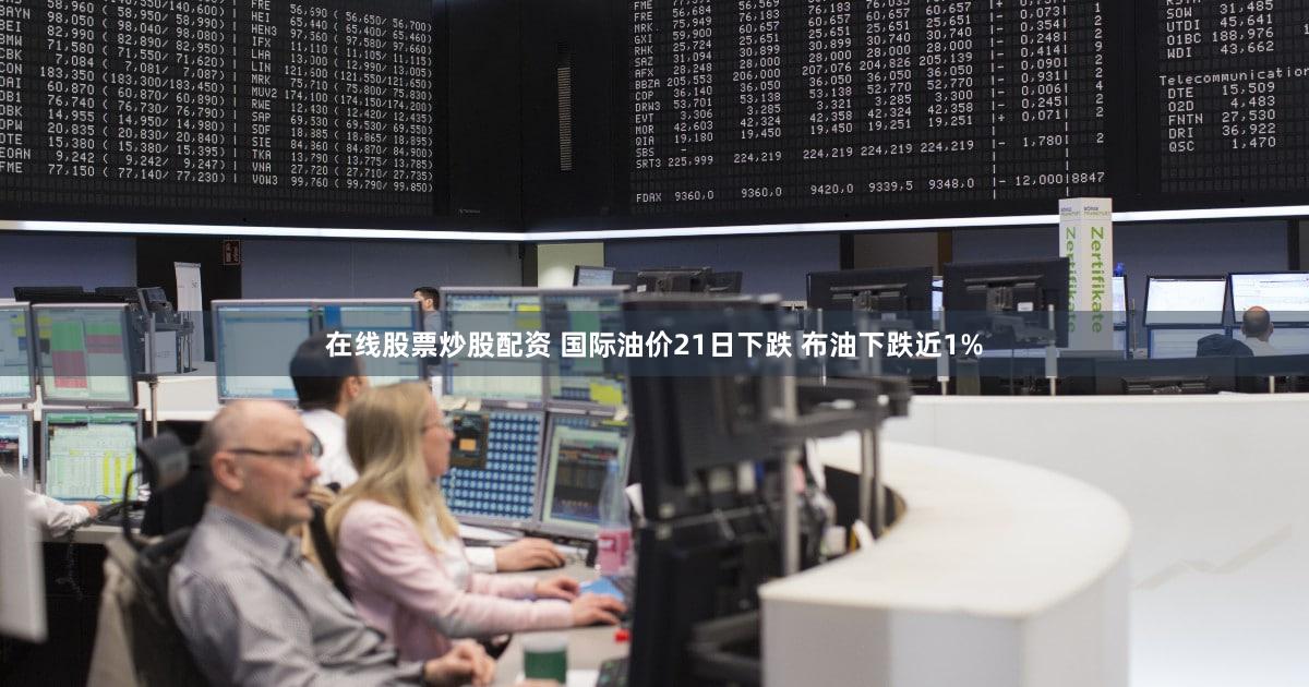 在线股票炒股配资 国际油价21日下跌 布油下跌近1%