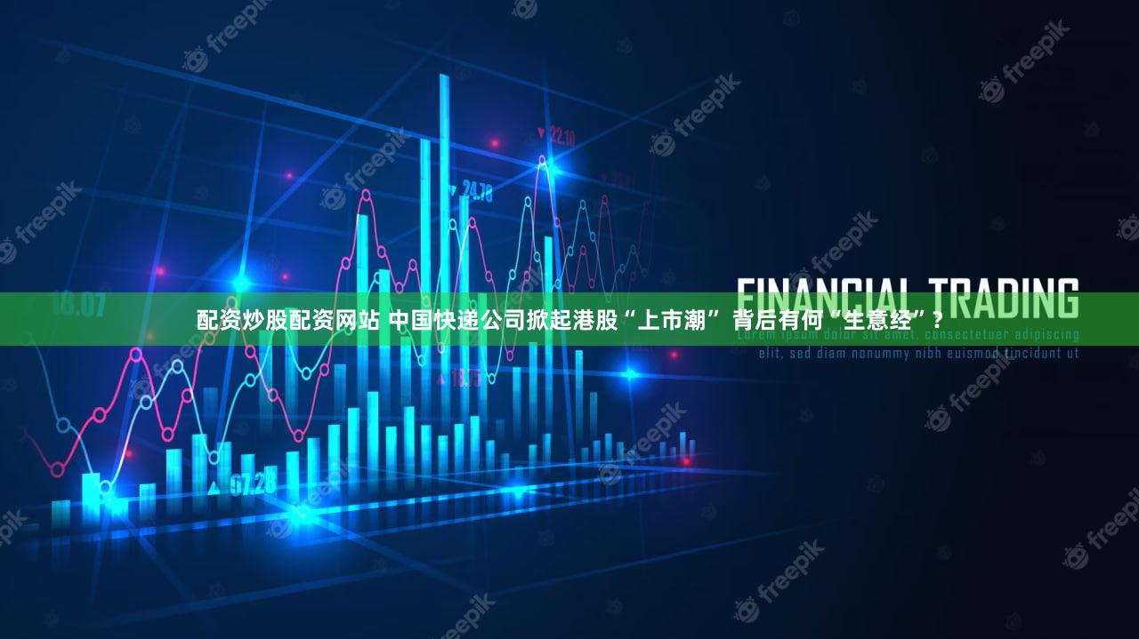 配资炒股配资网站 中国快递公司掀起港股“上市潮” 背后有何“生意经”？
