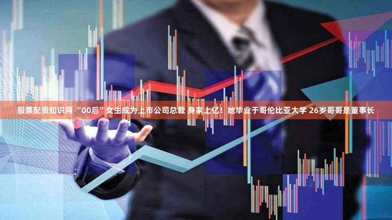 股票配资知识网 “00后”女生成为上市公司总裁 身家上亿！她毕业于哥伦比亚大学 26岁哥哥是董事长