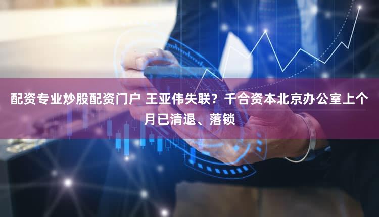 配资专业炒股配资门户 王亚伟失联？千合资本北京办公室上个月已清退、落锁