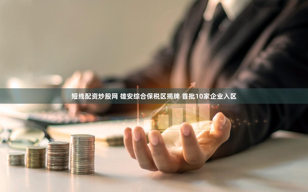 短线配资炒股网 雄安综合保税区揭牌 首批10家企业入区