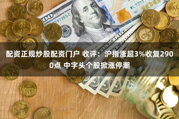 配资正规炒股配资门户 收评：沪指涨超3%收复2900点 中字头个股掀涨停潮
