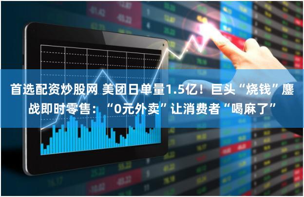 首选配资炒股网 美团日单量1.5亿！巨头“烧钱”鏖战即时零售：“0元外卖”让消费者“喝麻了”