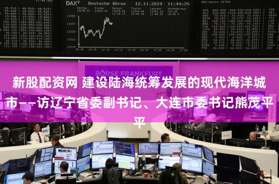 新股配资网 建设陆海统筹发展的现代海洋城市——访辽宁省委副书记、大连市委书记熊茂平