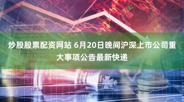 炒股股票配资网站 6月20日晚间沪深上市公司重大事项公告最新快递
