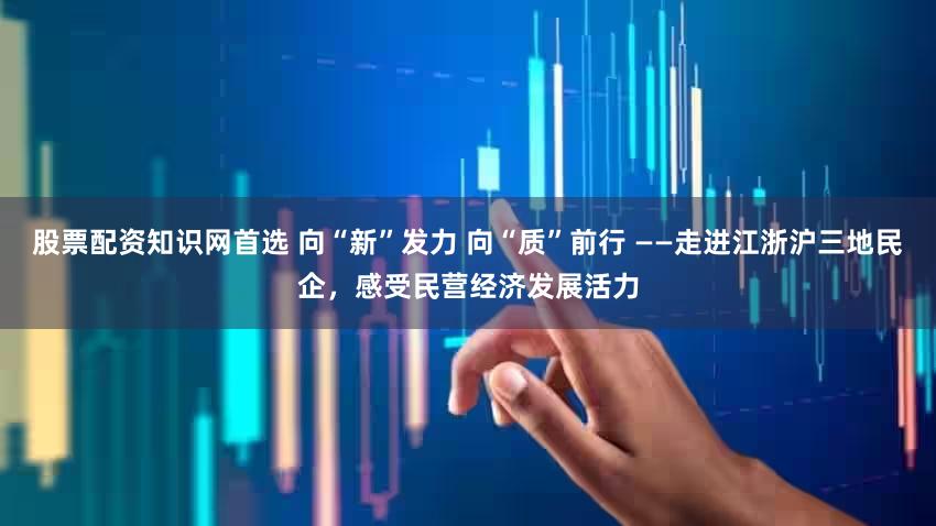 股票配资知识网首选 向“新”发力 向“质”前行 ——走进江浙沪三地民企，感受民营经济发展活力