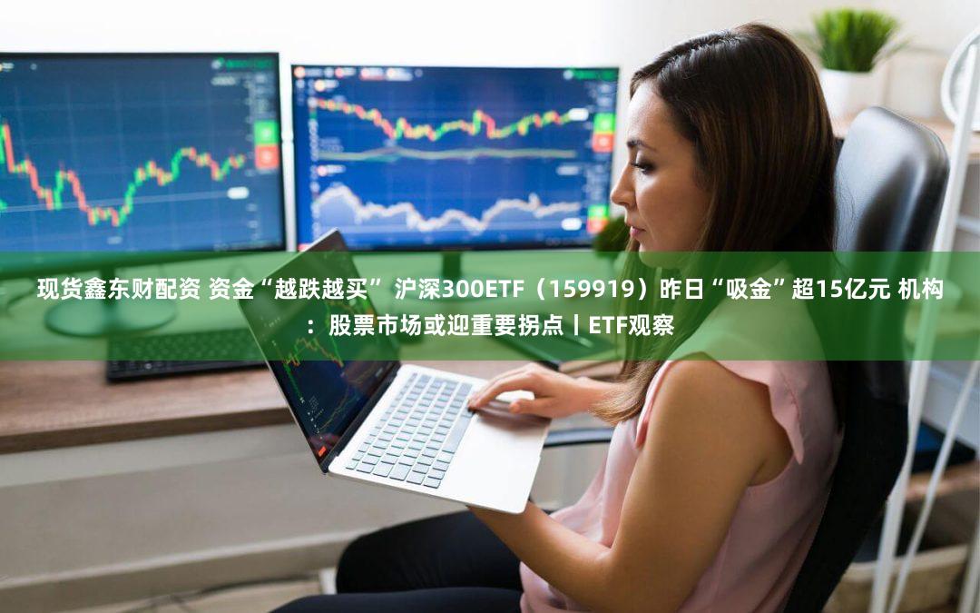 现货鑫东财配资 资金“越跌越买” 沪深300ETF（159919）昨日“吸金”超15亿元 机构：股票市场或迎重要拐点丨ETF观察