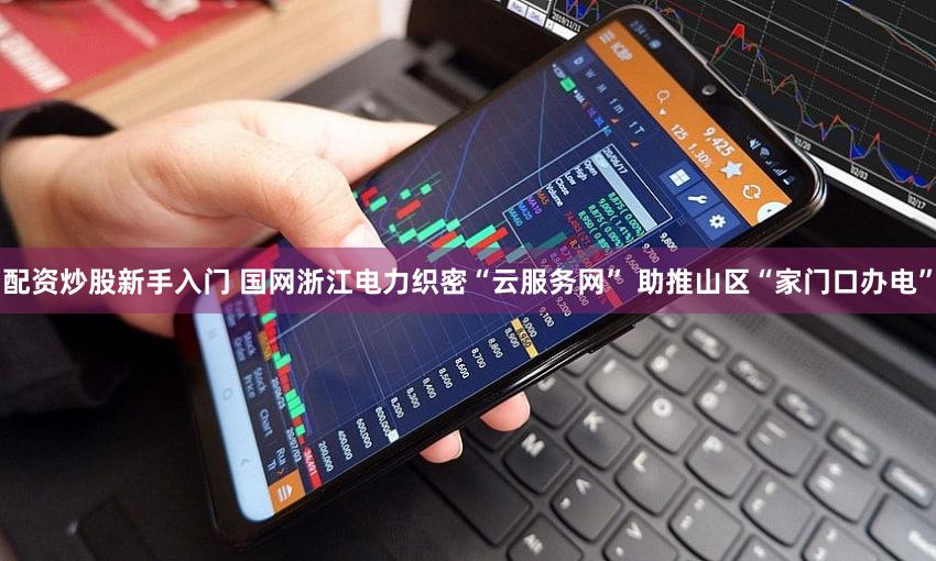 配资炒股新手入门 国网浙江电力织密“云服务网” 助推山区“家门口办电”