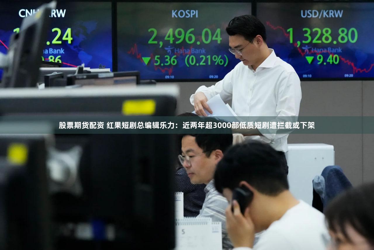 股票期货配资 红果短剧总编辑乐力：近两年超3000部低质短剧遭拦截或下架