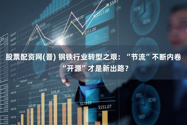 股票配资网(晋) 钢铁行业转型之艰：“节流”不断内卷 “开源”才是新出路？