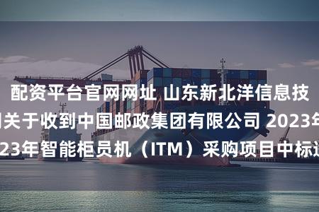配资平台官网网址 山东新北洋信息技术股份有限公司关于收到中国邮政集团有限公司 2023年智能柜员机（ITM）采购项目中标通知书的公告