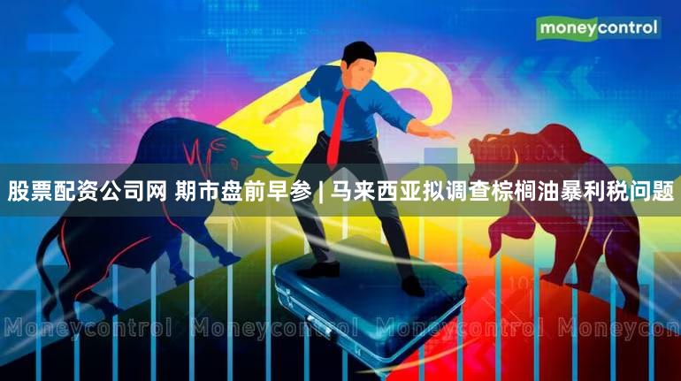 股票配资公司网 期市盘前早参 | 马来西亚拟调查棕榈油暴利税问题