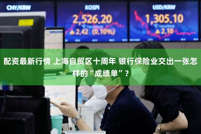 配资最新行情 上海自贸区十周年 银行保险业交出一张怎样的“成绩单”？