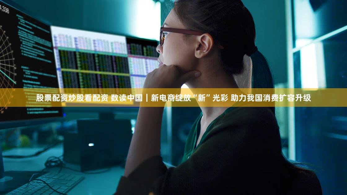 股票配资炒股看配资 数读中国｜新电商绽放“新”光彩 助力我国消费扩容升级