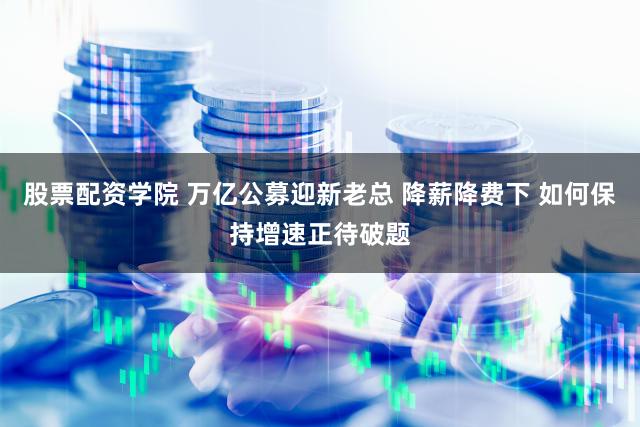 股票配资学院 万亿公募迎新老总 降薪降费下 如何保持增速正待破题