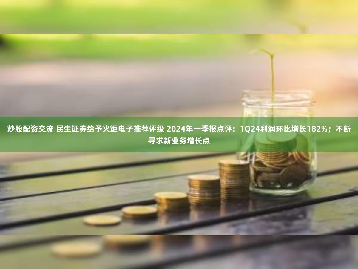 炒股配资交流 民生证券给予火炬电子推荐评级 2024年一季报点评：1Q24利润环比增长182%；不断寻求新业务增长点