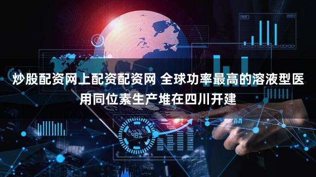 炒股配资网上配资配资网 全球功率最高的溶液型医用同位素生产堆在四川开建