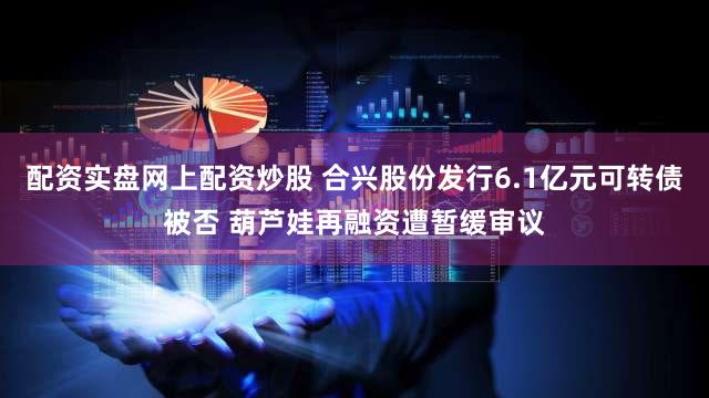 配资实盘网上配资炒股 合兴股份发行6.1亿元可转债被否 葫芦娃再融资遭暂缓审议