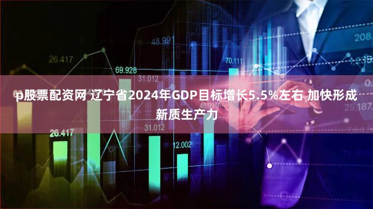 p股票配资网 辽宁省2024年GDP目标增长5.5%左右 加快形成新质生产力