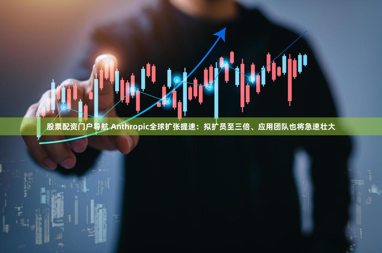 股票配资门户导航 Anthropic全球扩张提速：拟扩员至三倍、应用团队也将急速壮大
