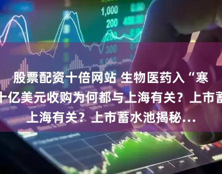 股票配资十倍网站 生物医药入“寒冬” 两笔超十亿美元收购为何都与上海有关？上市蓄水池揭秘…