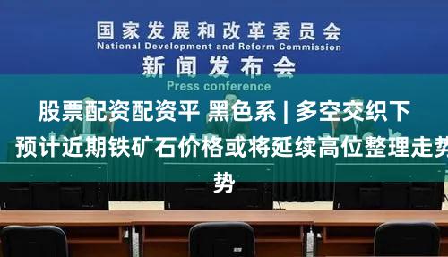 股票配资配资平 黑色系 | 多空交织下，预计近期铁矿石价格或将延续高位整理走势