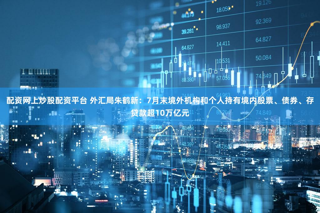 配资网上炒股配资平台 外汇局朱鹤新：7月末境外机构和个人持有境内股票、债券、存贷款超10万亿元