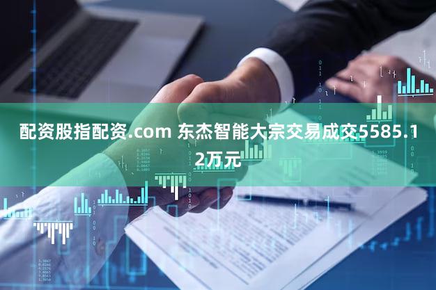 配资股指配资.com 东杰智能大宗交易成交5585.12万元