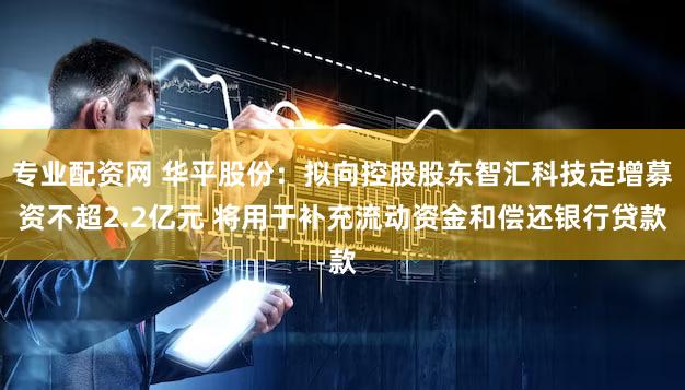 专业配资网 华平股份：拟向控股股东智汇科技定增募资不超2.2亿元 将用于补充流动资金和偿还银行贷款