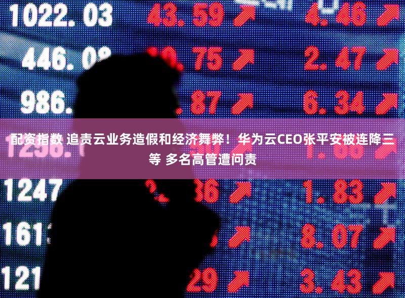 配资指数 追责云业务造假和经济舞弊！华为云CEO张平安被连降三等 多名高管遭问责